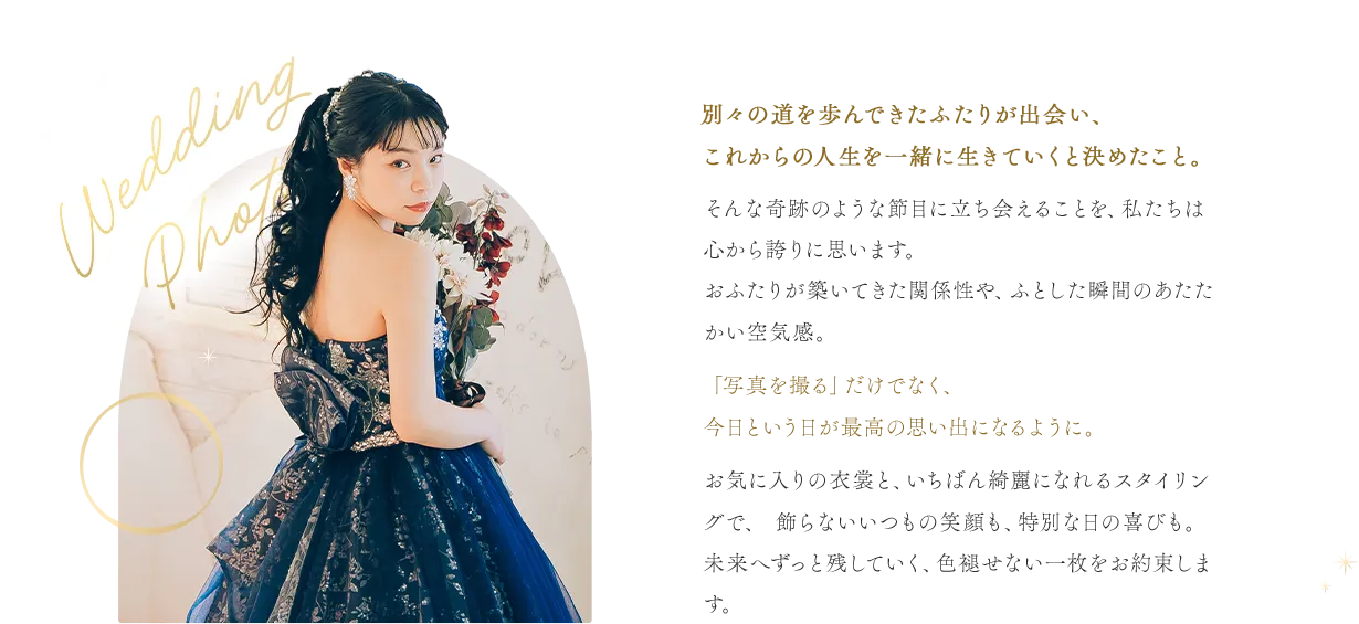 別々の道を歩んできたふたりが出会い、これからの人生を一緒に生きていくと決めたこと。そんな奇跡のような節目に立ち会えることを、私たちは心から誇りに思います。おふたりが築いてきた関係性や、ふとした瞬間のあたたかい空気感。「写真を撮る」だけでなく、今日という日が最高の思い出になるように。お気に入りの衣裳と、いちばん綺麗になれるスタイリングで、 飾らないいつもの笑顔も、特別な日の喜びも。未来へずっと残していく、色褪せない一枚をお約束します。