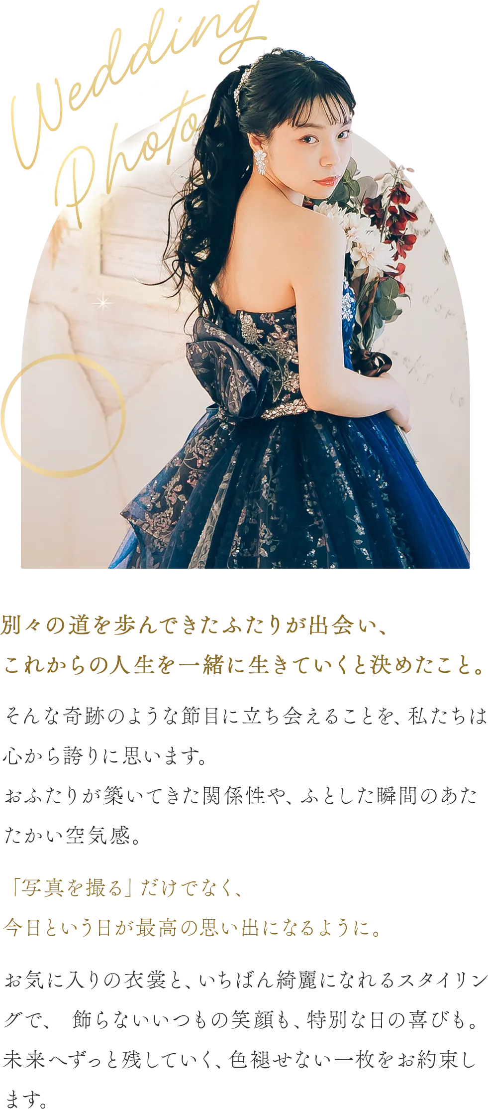 別々の道を歩んできたふたりが出会い、これからの人生を一緒に生きていくと決めたこと。そんな奇跡のような節目に立ち会えることを、私たちは心から誇りに思います。おふたりが築いてきた関係性や、ふとした瞬間のあたたかい空気感。「写真を撮る」だけでなく、今日という日が最高の思い出になるように。お気に入りの衣裳と、いちばん綺麗になれるスタイリングで、 飾らないいつもの笑顔も、特別な日の喜びも。未来へずっと残していく、色褪せない一枚をお約束します。