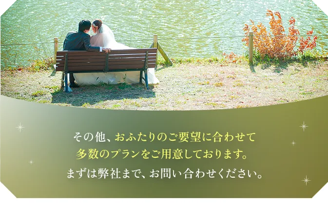 その他、おふたりのご要望に合わせて多数のプランをご用意しております。まずは弊社まで、お問い合わせください。