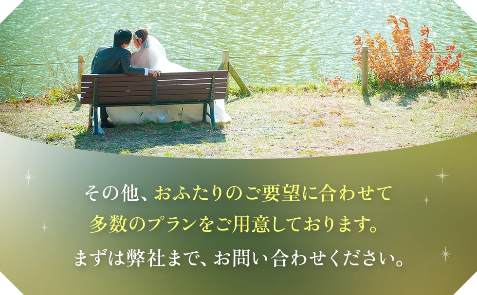 その他、おふたりのご要望に合わせて多数のプランをご用意しております。まずは弊社まで、お問い合わせください。